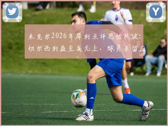 米克尔2026年犀利点评恩佐风波：切尔西利益至高无上，球员去留应直面现实