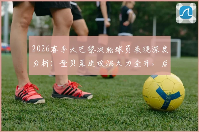 2026赛季大巴黎次轮球员表现深度分析：登贝莱进攻端火力全开，后防线多人贡献关键防守
