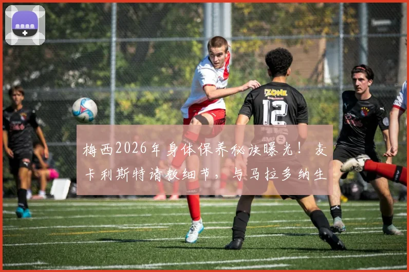 梅西2026年身体保养秘诀曝光！麦卡利斯特请教细节，与马拉多纳生涯对比揭示关键差异
