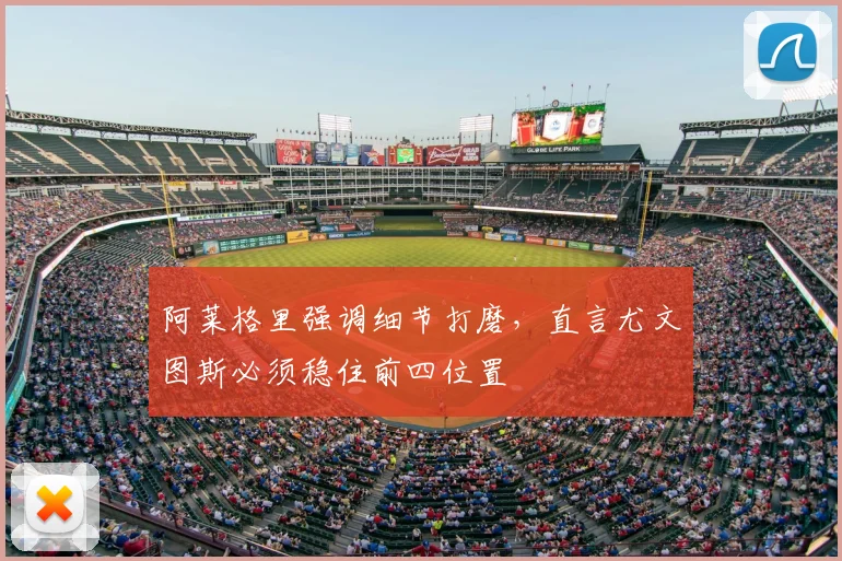 阿莱格里强调细节打磨，直言尤文图斯必须稳住前四位置