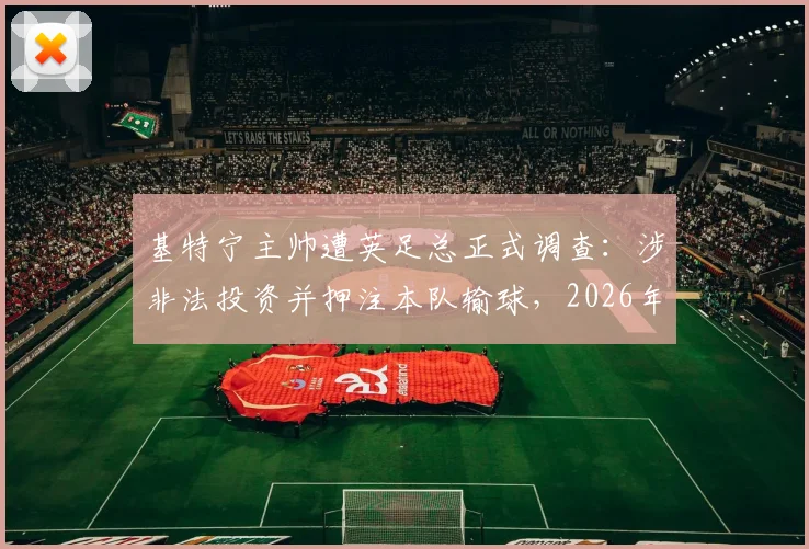基特宁主帅遭英足总正式调查：涉非法投资并押注本队输球，2026年足坛丑闻深度追踪