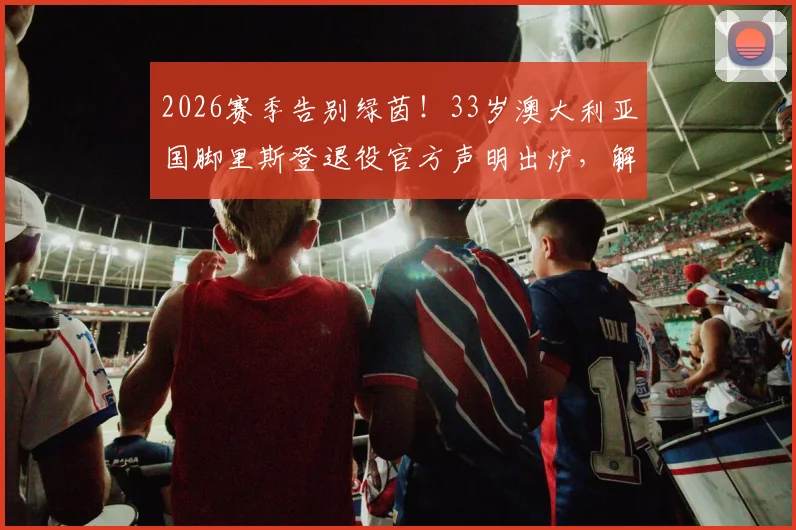 2026赛季告别绿茵！33岁澳大利亚国脚里斯登退役官方声明出炉，解读其退役原因与职业生涯高光时刻