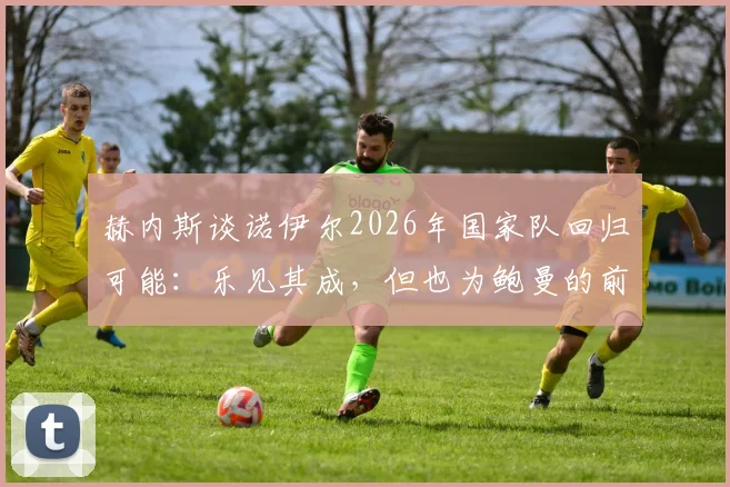赫内斯谈诺伊尔2026年国家队回归可能：乐见其成，但也为鲍曼的前景感到遗憾