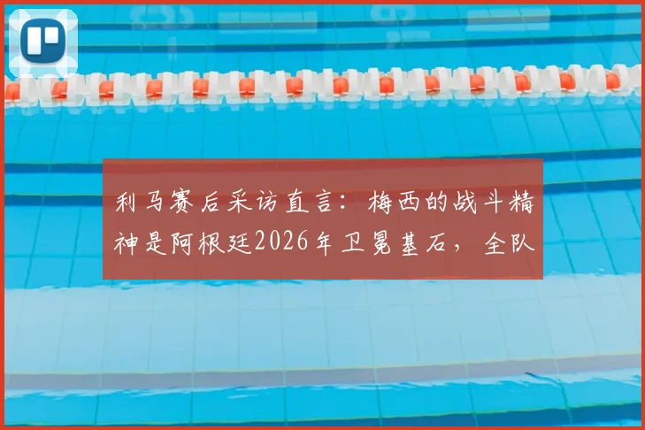 利马赛后采访直言:梅西的战斗精神是阿根廷2026年卫冕基石,全队愿为此付出200%