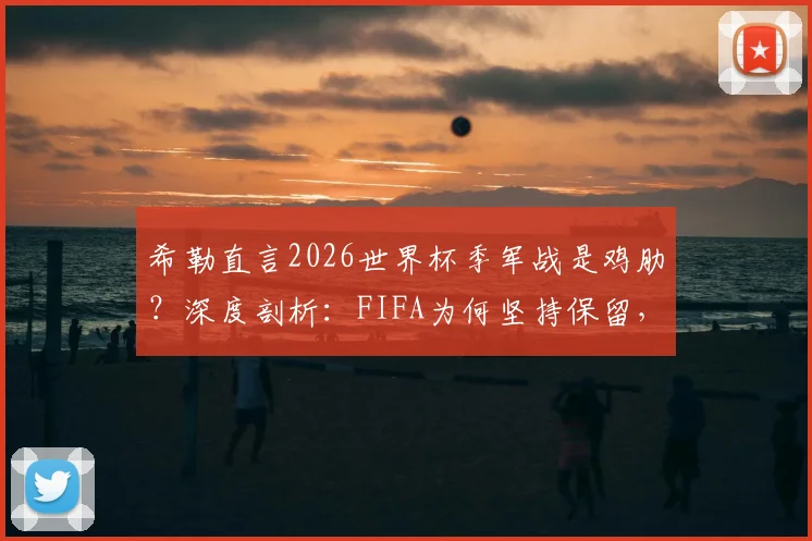 希勒直言2026世界杯季军战是鸡肋？深度剖析：FIFA为何坚持保留，球迷到底买不买账