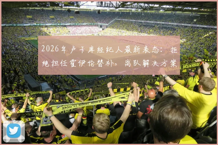 2026年卢卡库经纪人最新表态：拒绝担任霍伊伦替补，离队解决方案正酝酿中