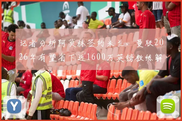 记者分析阿莫林签约米兰,曼联2026年有望省下近1600万英镑教练解约金,转会风波背后涉及条款详解