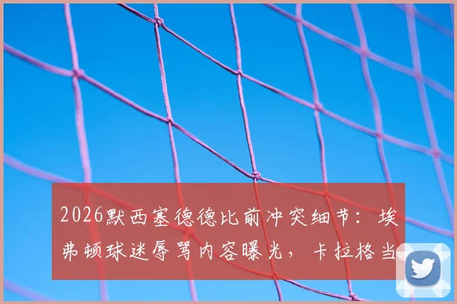 2026默西塞德德比前冲突细节：埃弗顿球迷辱骂内容曝光，卡拉格当场离场引发后续回应与德比影响分析