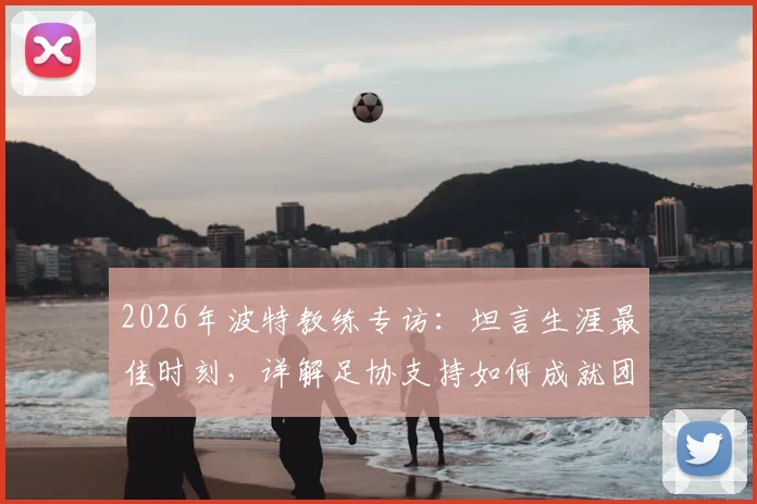 2026年波特教练专访:坦言生涯最佳时刻,详解足协支持如何成就团队