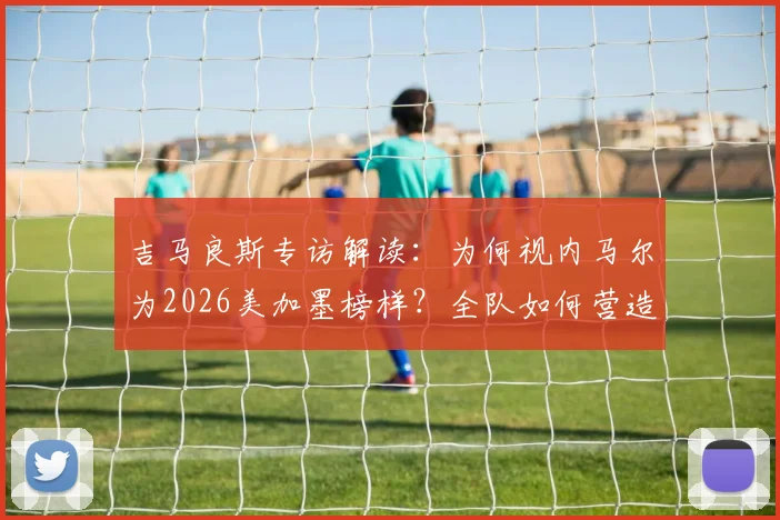 吉马良斯专访解读:为何视内马尔为2026美加墨榜样?全队如何营造巨星舒适登场环境?