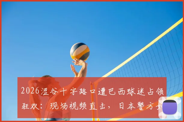 2026涩谷十字路口遭巴西球迷占领狂欢：现场视频直击，日本警方如何应对球迷大规模庆祝事件