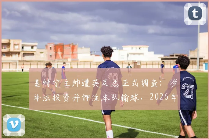 基特宁主帅遭英足总正式调查:涉非法投资并押注本队输球,2026年足坛丑闻深度追踪
