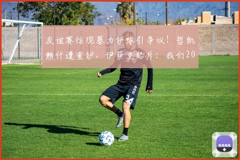 友谊赛惊现暴力铲球引争议!哲凯赖什遭重铲,伊萨克怒斥:我们2026年不想看到这样的足球