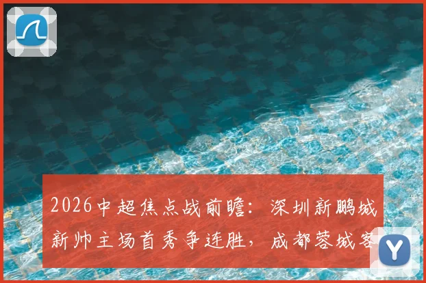 2026中超焦点战前瞻:深圳新鹏城新帅主场首秀争连胜,成都蓉城客场强攻欲捍卫榜首
