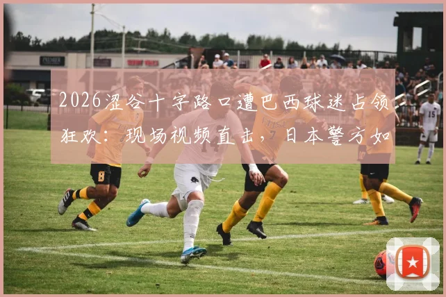 2026涩谷十字路口遭巴西球迷占领狂欢:现场视频直击,日本警方如何应对球迷大规模庆祝事件