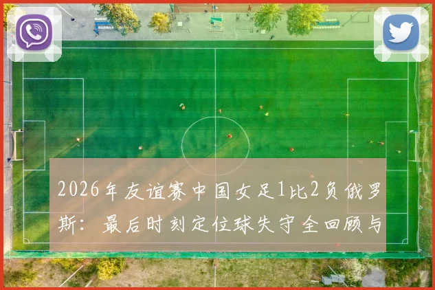 2026年友谊赛中国女足1比2负俄罗斯:最后时刻定位球失守全回顾与深度分析