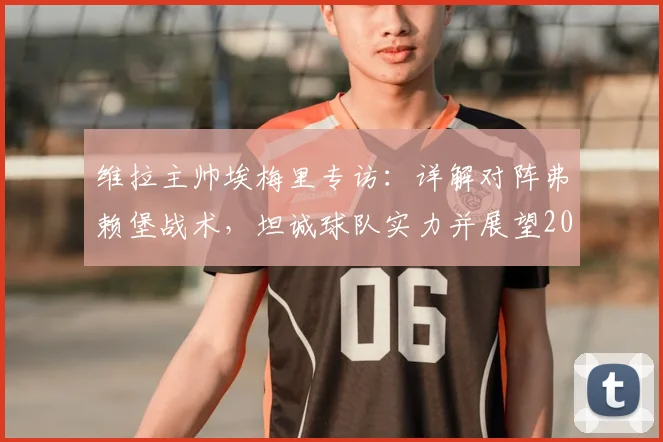 维拉主帅埃梅里专访：详解对阵弗赖堡战术，坦诚球队实力并展望2026欧联杯冠军之路