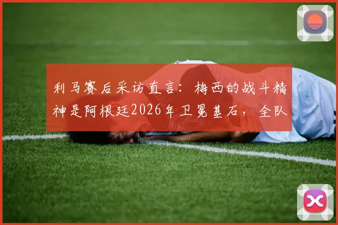 利马赛后采访直言：梅西的战斗精神是阿根廷2026年卫冕基石，全队愿为此付出200%